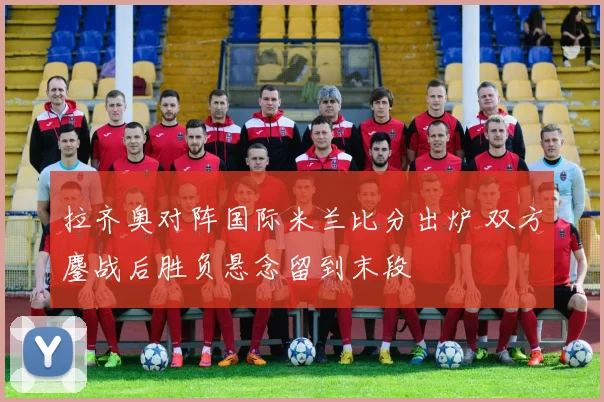 拉齐奥对阵国际米兰比分出炉 双方鏖战后胜负悬念留到末段