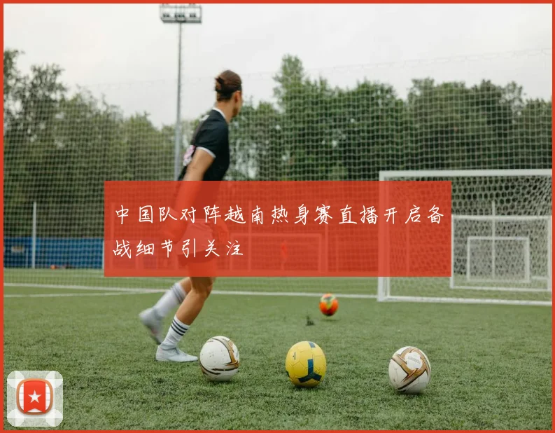 中国队对阵越南热身赛直播开启备战细节引关注
