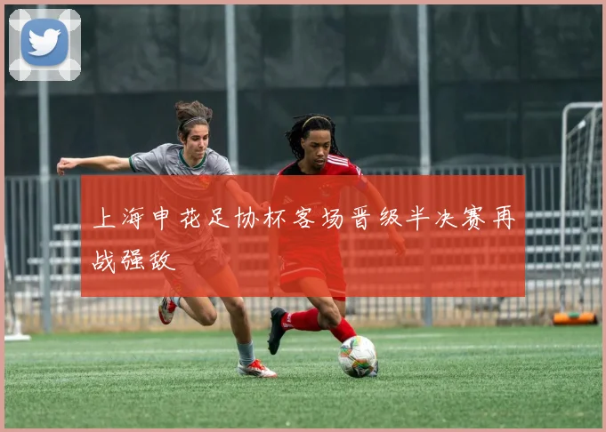 上海申花足协杯客场晋级半决赛再战强敌