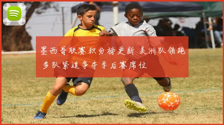 墨西哥联赛积分榜更新 美洲队领跑 多队紧追争夺季后赛席位