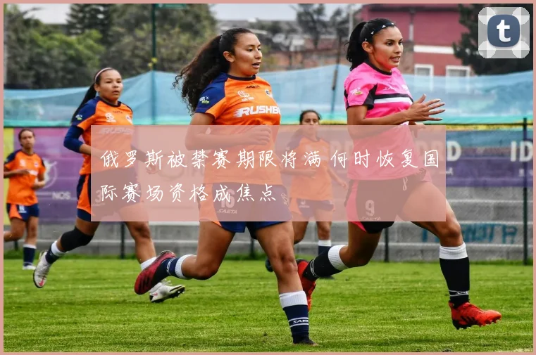 俄罗斯被禁赛期限将满 何时恢复国际赛场资格成焦点