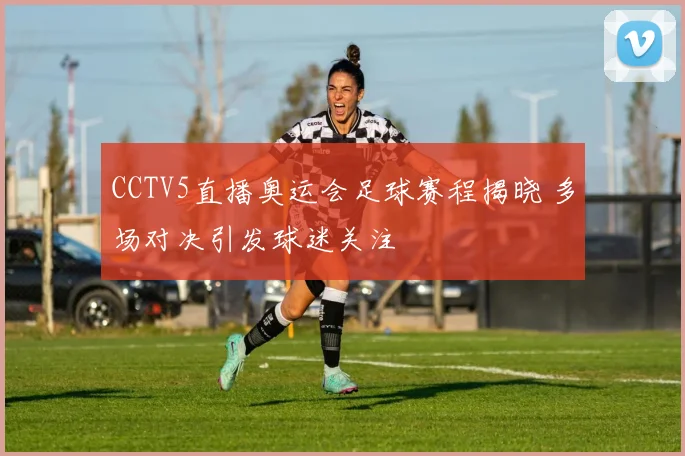 CCTV5直播奥运会足球赛程揭晓 多场对决引发球迷关注