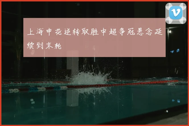 上海申花逆转取胜中超争冠悬念延续到末轮
