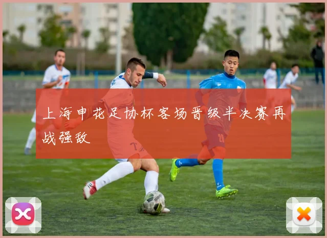 上海申花足协杯客场晋级半决赛再战强敌