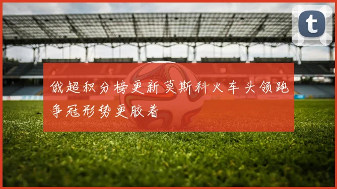 俄超积分榜更新莫斯科火车头领跑争冠形势更胶着