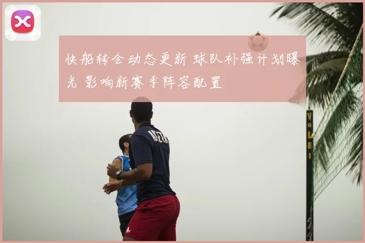 快船转会动态更新 球队补强计划曝光 影响新赛季阵容配置