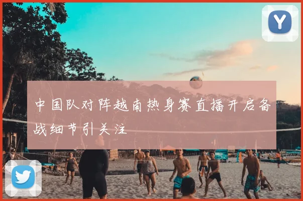 中国队对阵越南热身赛直播开启备战细节引关注