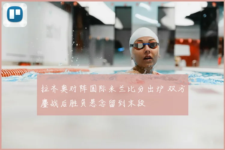 拉齐奥对阵国际米兰比分出炉 双方鏖战后胜负悬念留到末段
