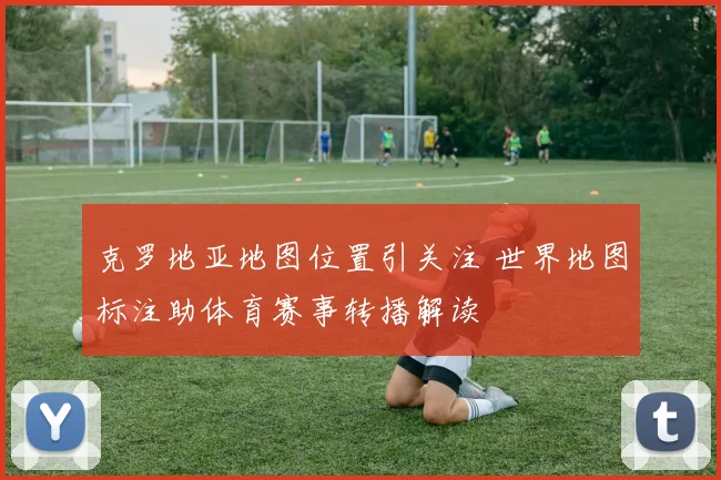 克罗地亚地图位置引关注 世界地图标注助体育赛事转播解读